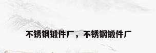 不锈钢锻件厂，不锈钢锻件厂