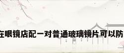 玻璃镜片价格，想在眼镜店配一对普通玻璃镜片可以防风沙用，不知价格？