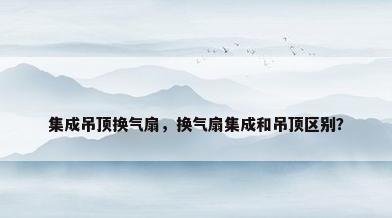 集成吊顶换气扇，换气扇集成和吊顶区别？