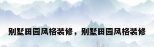 别墅田园风格装修，别墅田园风格装修