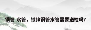 钢管 水管，镀锌钢管水管需要送检吗？