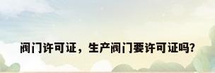 阀门许可证，生产阀门要许可证吗？
