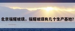 北京福耀玻璃，福耀玻璃有几个生产基地？