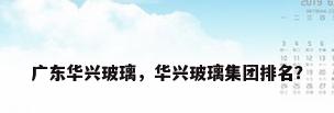 广东华兴玻璃，华兴玻璃集团排名？
