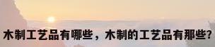 木制工艺品有哪些，木制的工艺品有那些？