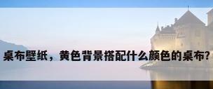 桌布壁纸，黄色背景搭配什么颜色的桌布？