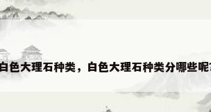 白色大理石种类，白色大理石种类分哪些呢？