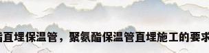 预制聚氨酯直埋保温管，聚氨酯保温管直埋施工的要求都有哪些？