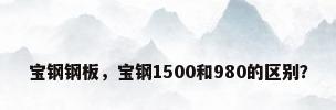宝钢钢板，宝钢1500和980的区别？