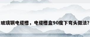 玻璃钢电缆槽，电缆槽盒90度下弯头做法？