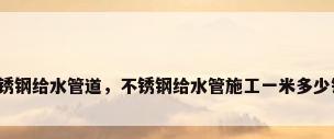 不锈钢给水管道，不锈钢给水管施工一米多少钱？