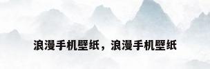 浪漫手机壁纸，浪漫手机壁纸