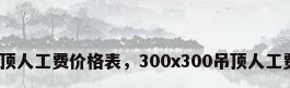 木工吊顶人工费价格表，300x300吊顶人工费多少？