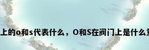 阀门上的o和s代表什么，O和S在阀门上是什么意思？