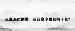 三亚海边别墅，三亚豪宅排名前十名？
