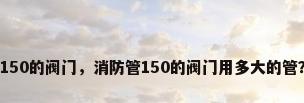 150的阀门，消防管150的阀门用多大的管？