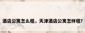 酒店公寓怎么租，天津酒店公寓怎样租？
