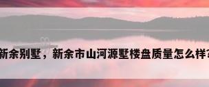 新余别墅，新余市山河源墅楼盘质量怎么样？