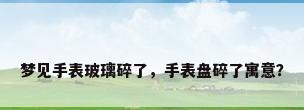 梦见手表玻璃碎了，手表盘碎了寓意？