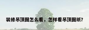 装修吊顶图怎么看，怎样看吊顶图纸？