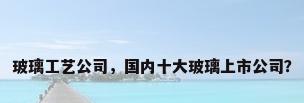 玻璃工艺公司，国内十大玻璃上市公司？