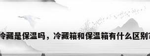 冷藏是保温吗，冷藏箱和保温箱有什么区别？