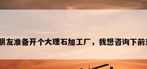 大理石加工厂，我朋友准备开个大理石加工厂，我想咨询下前途怎么样。我们住？
