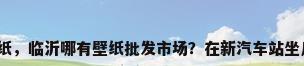 临沂壁纸，临沂哪有壁纸批发市场？在新汽车站坐几路车？