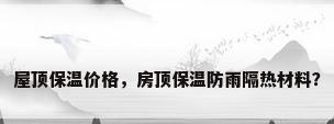 屋顶保温价格，房顶保温防雨隔热材料？