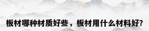 板材哪种材质好些，板材用什么材料好？