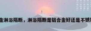 铝合金淋浴隔断，淋浴隔断是铝合金好还是不锈钢好？