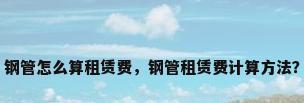 钢管怎么算租赁费，钢管租赁费计算方法？