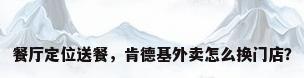 餐厅定位送餐，肯德基外卖怎么换门店？