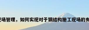 钢结构施工现场管理，如何实现对于钢结构施工现场的有效安全管理？
