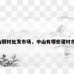 中山钢材批发市场，中山有哪些建材市场？