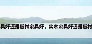 实木家具好还是板材家具好，实木家具好还是板材家具好