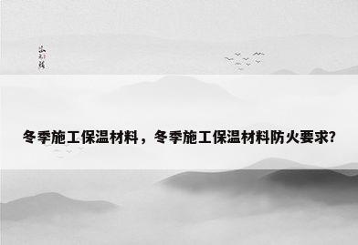 冬季施工保温材料，冬季施工保温材料防火要求？