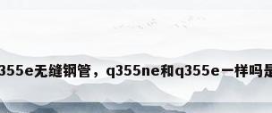 q355e无缝钢管，q355ne和q355e一样吗是？