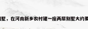 新乡市别墅，在河南新乡农村建一座两层别墅大约要多少钱？