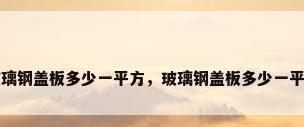 玻璃钢盖板多少一平方，玻璃钢盖板多少一平方