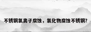 不锈钢氯离子腐蚀，氯化物腐蚀不锈钢？