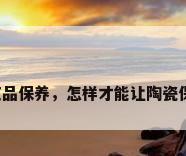 陶瓷工艺品保养，怎样才能让陶瓷保养的好？