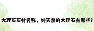 大理石石材名称，纯天然的大理石有哪些？