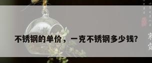 不锈钢的单价，一克不锈钢多少钱？