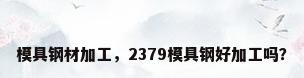 模具钢材加工，2379模具钢好加工吗？