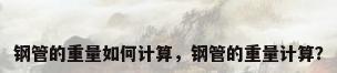 钢管的重量如何计算，钢管的重量计算？
