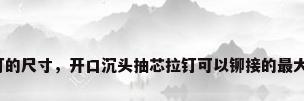 不锈钢拉铆钉的尺寸，开口沉头抽芯拉钉可以铆接的最大厚度是多少？