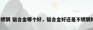 不锈钢 铝合金哪个好，铝合金好还是不锈钢好？