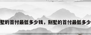 别墅的首付最低多少钱，别墅的首付最低多少钱