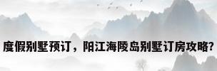 度假别墅预订，阳江海陵岛别墅订房攻略？
